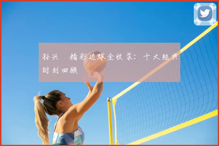孙兴慜精彩进球全收录:十大经典时刻回顾