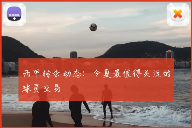 西甲转会动态：今夏最值得关注的球员交易