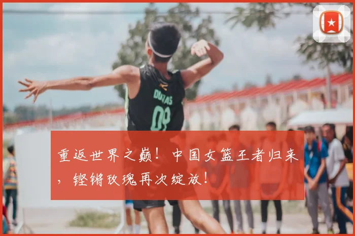 重返世界之巅!中国女篮王者归来,铿锵玫瑰再次绽放!