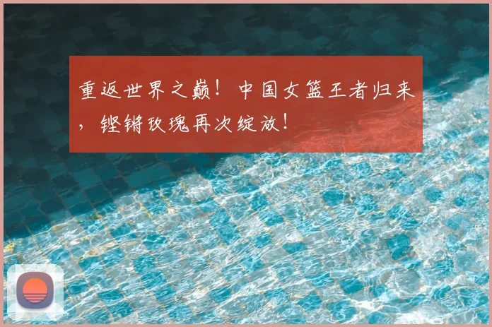 重返世界之巅!中国女篮王者归来,铿锵玫瑰再次绽放!