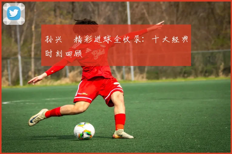 孙兴慜精彩进球全收录:十大经典时刻回顾