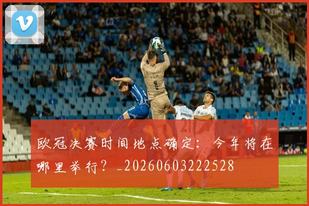 欧冠决赛时间地点确定:今年将在哪里举行?_20260603222528