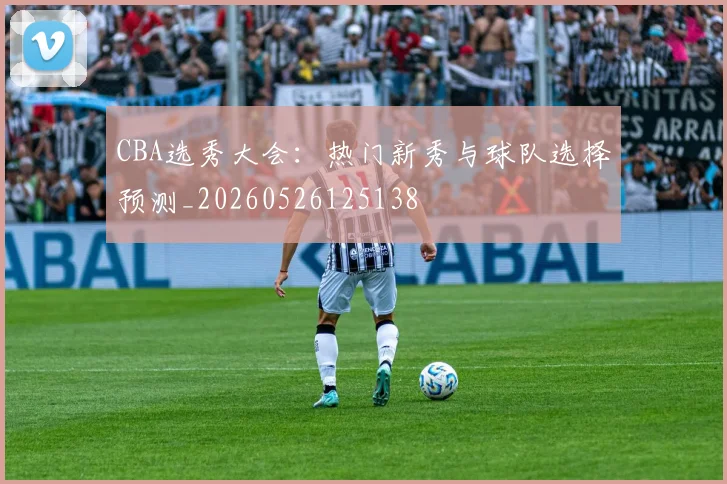 CBA选秀大会:热门新秀与球队选择预测_20260526125138