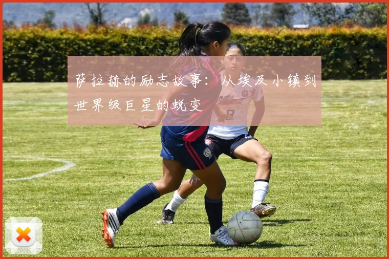 萨拉赫的励志故事:从埃及小镇到世界级巨星的蜕变